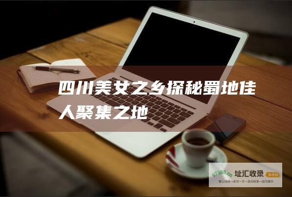 四川美女之乡探秘蜀地佳人聚集之地