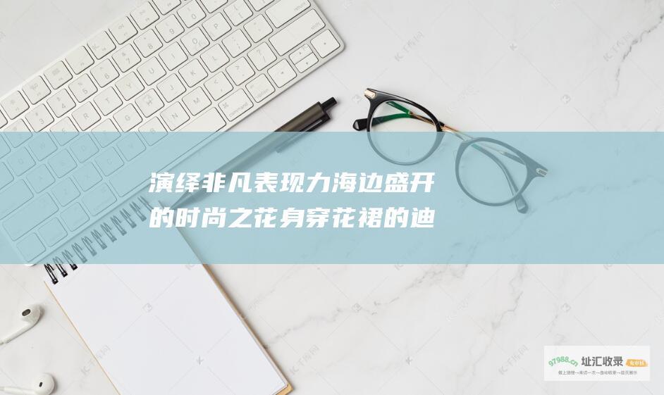 演绎非凡表现力海边盛开的时尚之花身穿花裙的迪