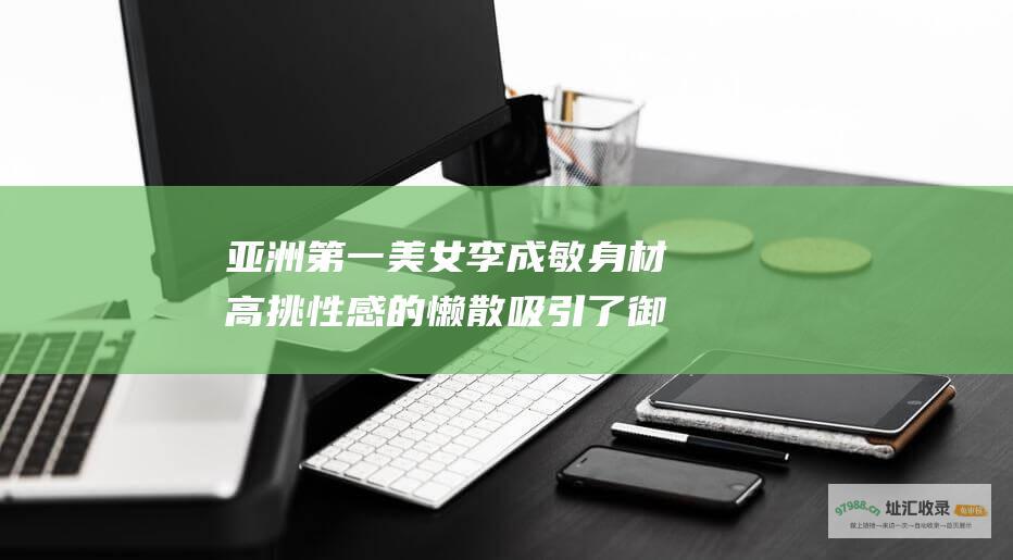 亚洲第一美女李成敏身材高挑 性感的懒散吸引了御宅族的关注