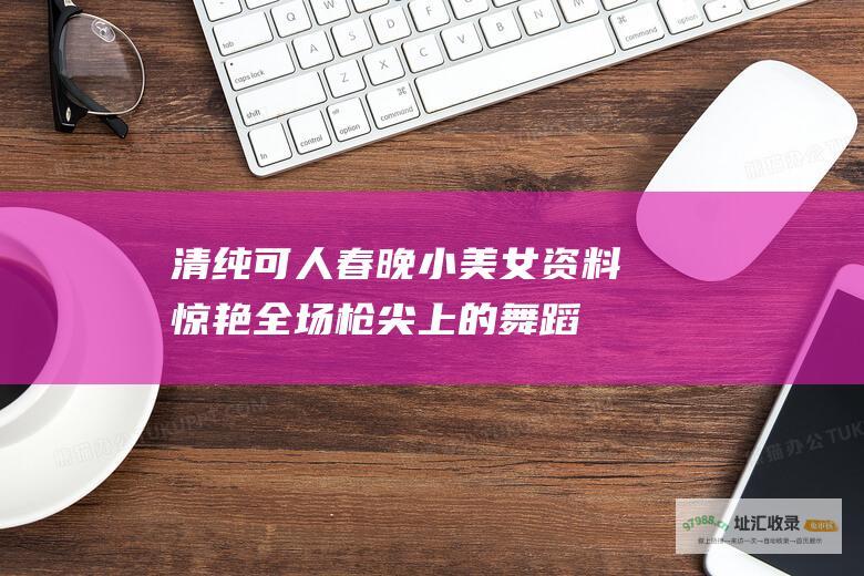 清纯可人 春晚小美女资料 惊艳全场 枪尖上的舞蹈