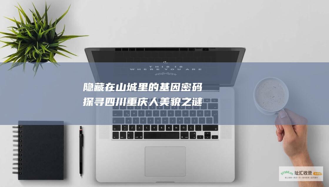 隐藏在山城里的基因密码探寻四川重庆人美貌之谜