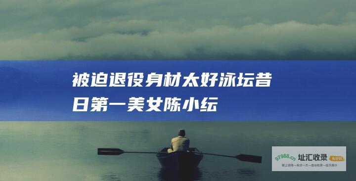 被迫退役身材太好泳坛昔日第一美女陈小纭