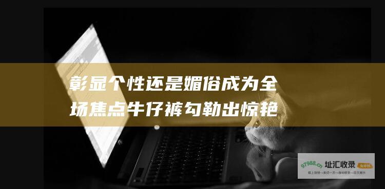 彰显个性还是媚俗成为全场焦点牛仔裤勾勒出惊艳