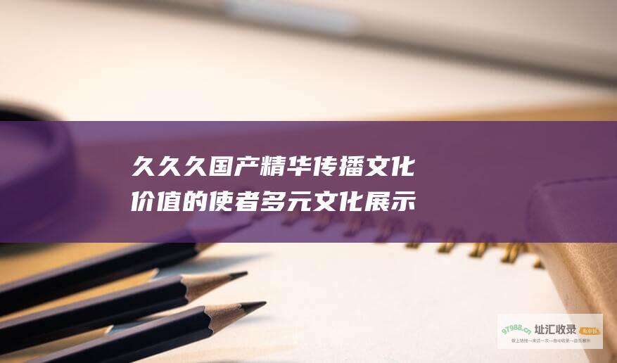 久久久国产精华 传播文化价值的使者 多元文化展示的匠心杰作