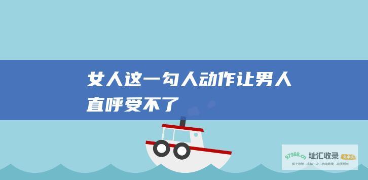 女人这一勾人动作让男人直呼受不了