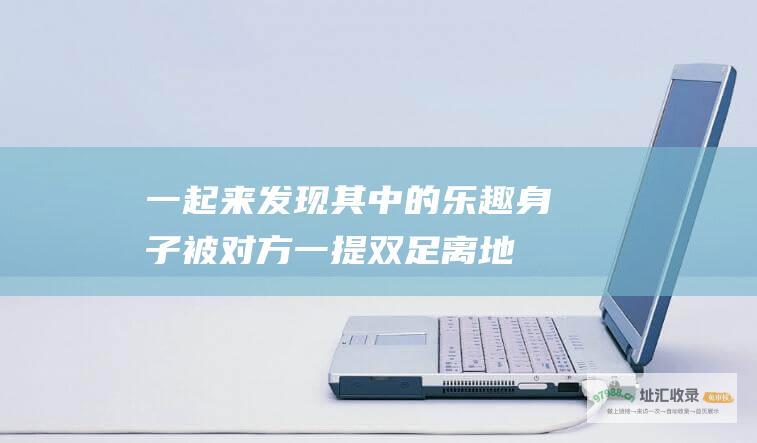 一起来发现其中的乐趣身子被对方一提双足离地