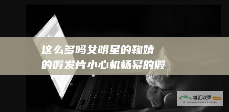这么多吗 女明星的 鞠婧祎的假发片 小心机 杨幂的假屁股