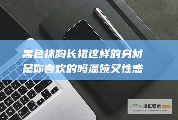 黑色抹胸长裙这样的身材是你喜欢的吗温婉又性感