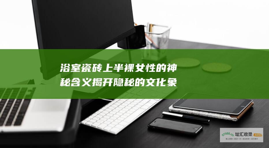 浴室瓷砖上半裸女性的神秘含义揭开隐秘的文化象