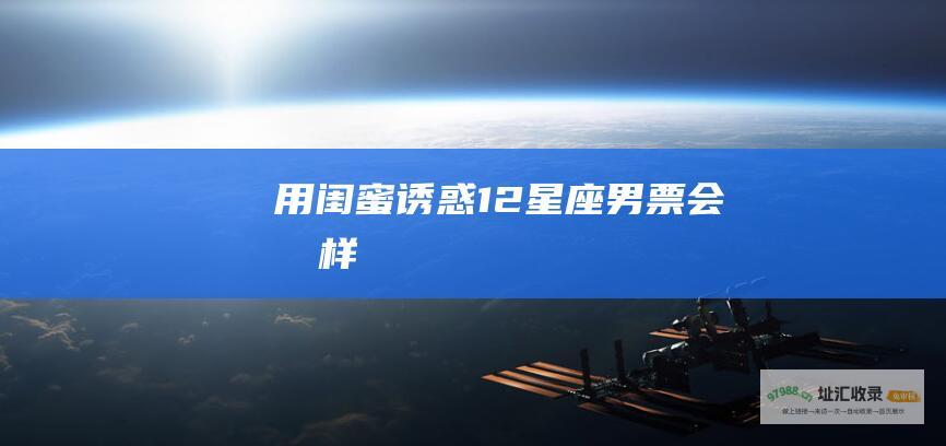 用闺蜜诱惑12星座男票会怎样