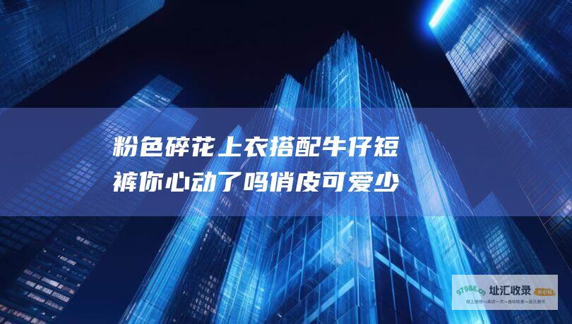 粉色碎花上衣搭配牛仔短裤 你心动了吗 俏皮可爱少女感爆棚