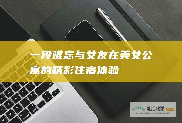 一段难忘 与女友在美女公寓的精彩住宿体验