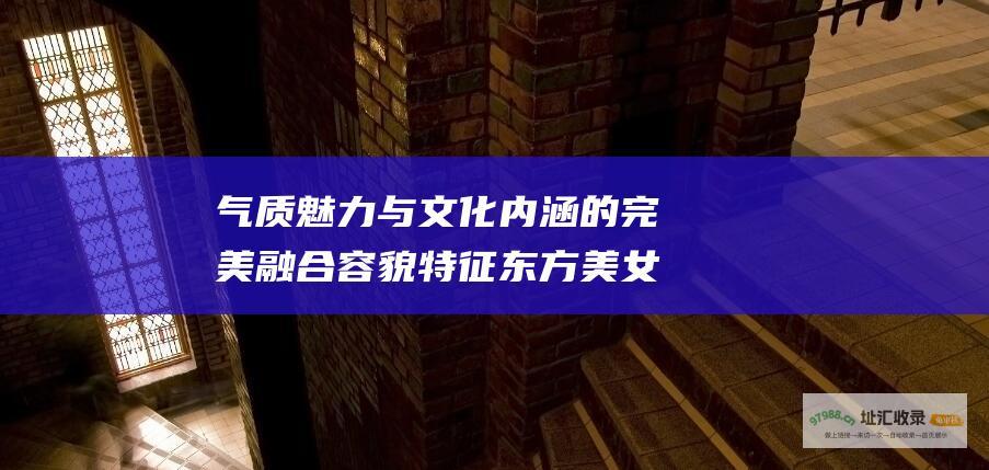 气质魅力与文化内涵的完美融合 容貌特征 东方美女的定义