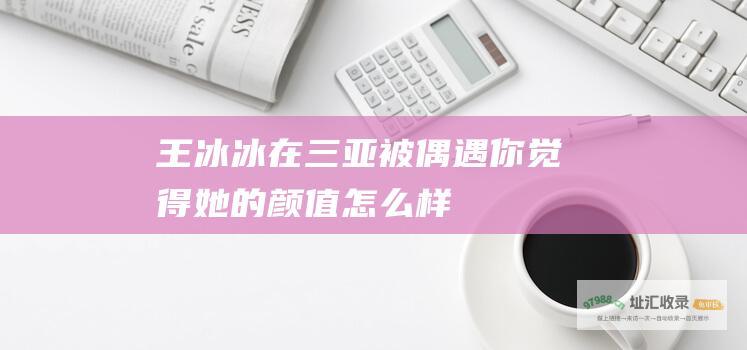 王冰冰在三亚被偶遇你觉得她的颜值怎么样