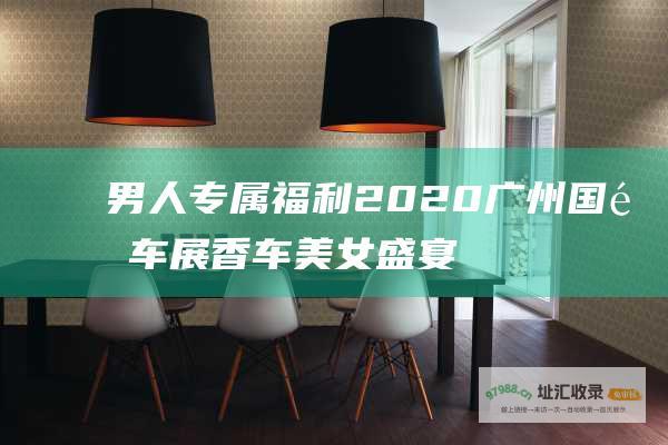 男人专属福利 2020广州国际车展香车美女盛宴