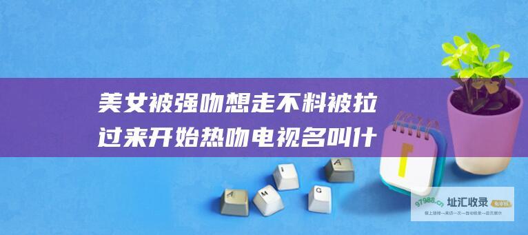 美女被强吻想走不料被拉过来开始热吻电视名叫什么