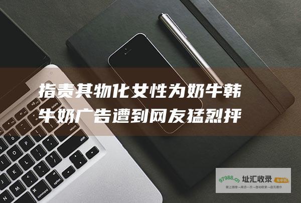 指责其物化女性为奶牛 韩牛奶广告遭到网友猛烈抨击