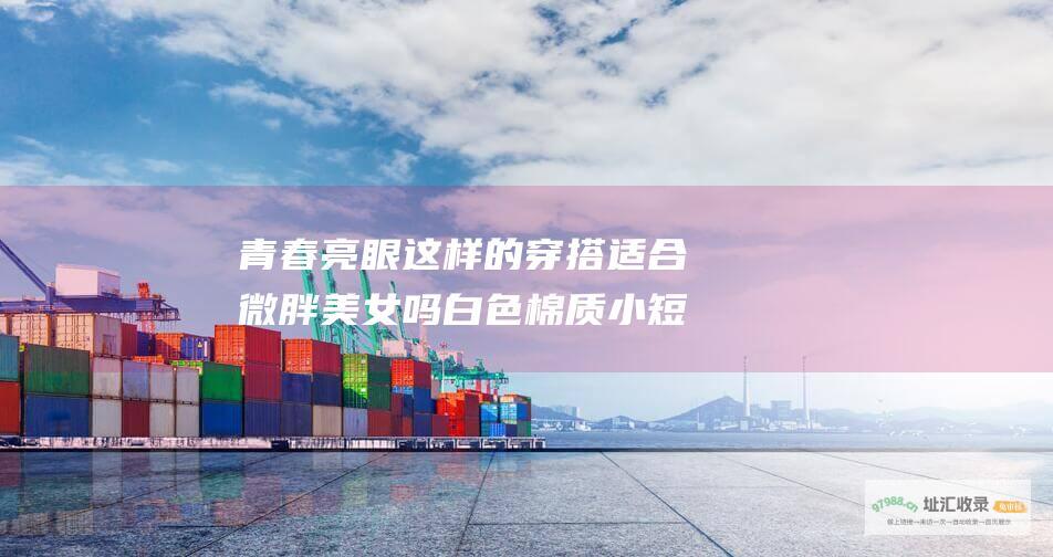 青春亮眼 这样的穿搭适合微胖美女吗 白色棉质小短袖搭配牛仔热裤