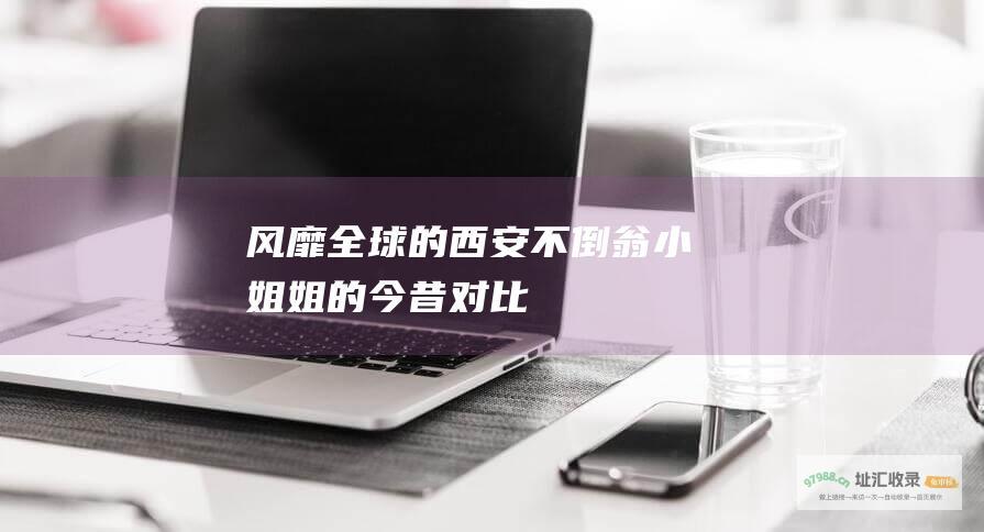 风靡全球的西安不倒翁小姐姐的今昔对比