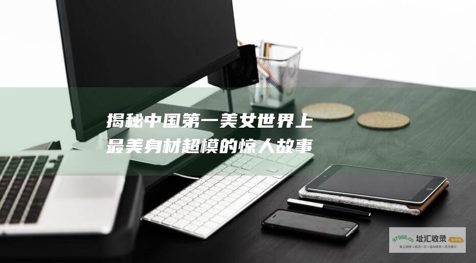 揭秘中国第一美女 世界上最美身材超模的惊人故事