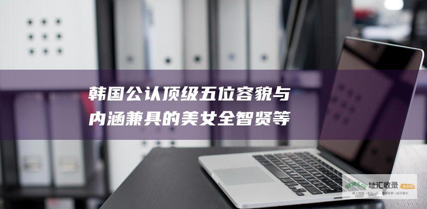 韩国公认顶级五位容貌与内涵兼具的美女 全智贤等 金泰希