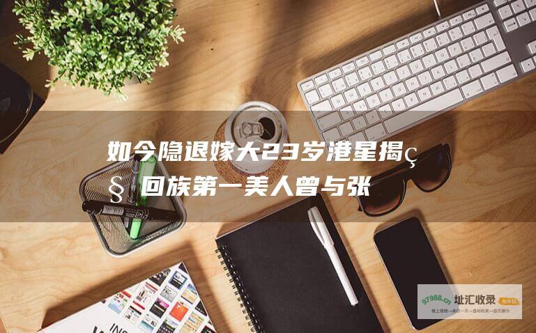 如今隐退嫁大23岁港星揭秘回族第一美人曾与张