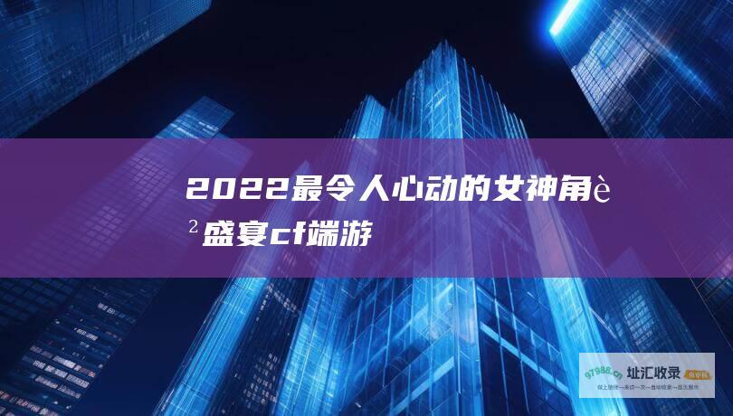 2022最令人心动的女神角色盛宴cf端游