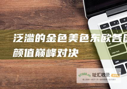 泛滥的金色美色东欧各国颜值巅峰对决