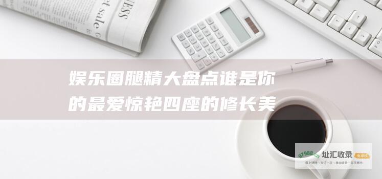 圈腿精大盘点谁是你的最爱惊艳四座的修长美