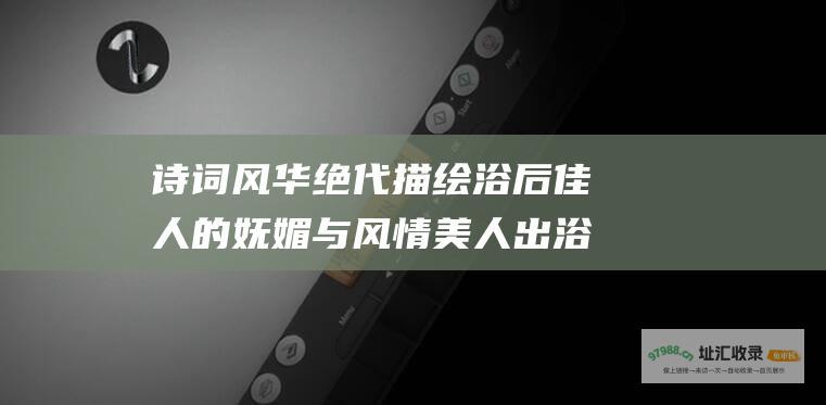 诗词风华绝代描绘浴后佳人的妩媚与风情美人出浴