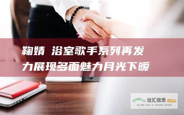 鞠婧祎浴室歌手系列再发力展现多面魅力月光下暧