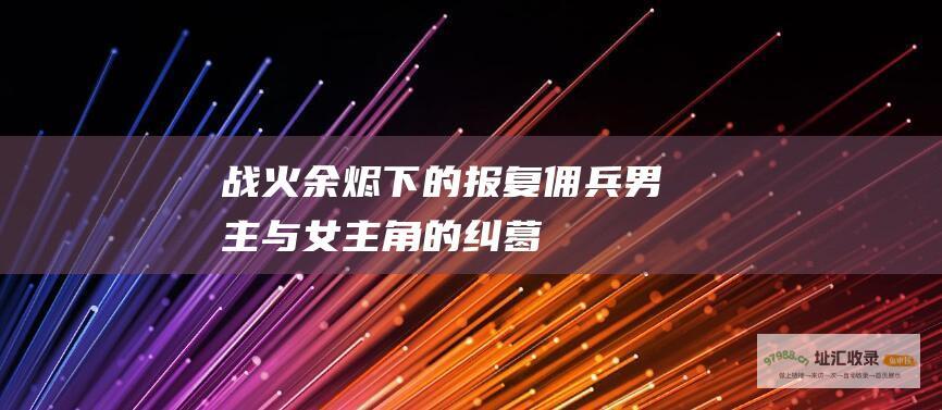 战火余烬下的报复佣兵男主与女主角的纠葛