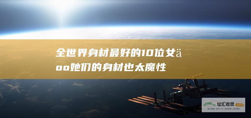 全世界身材最好的10位女人她们的身材也太魔性