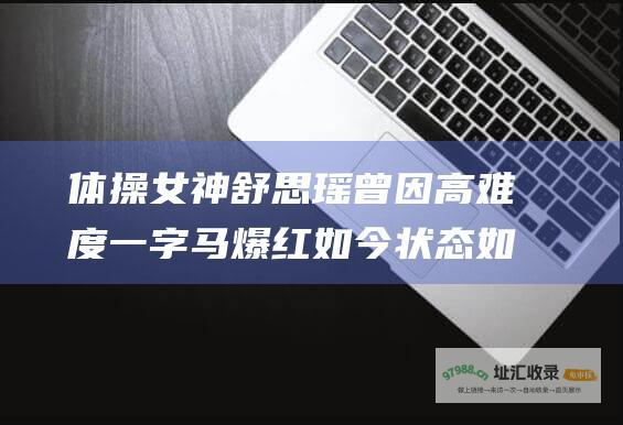 体操女神舒思瑶曾因高难度一字马爆红如今状态如