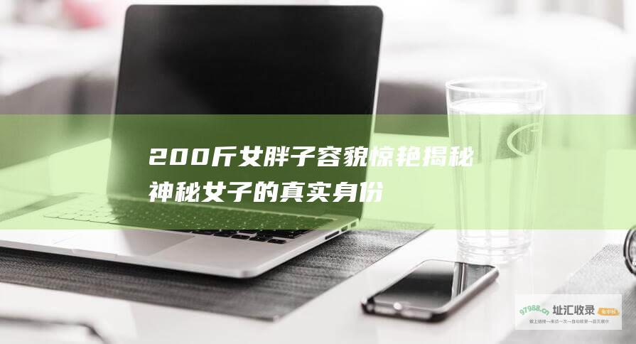 200斤女胖子容貌惊艳 揭秘神秘女子的真实身份！