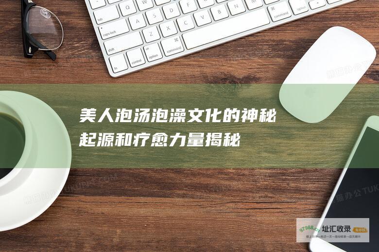 美人泡汤 泡澡文化的神秘起源和疗愈力量 揭秘