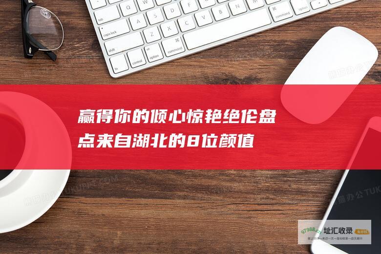 赢得你的倾心惊艳绝伦盘点来自湖北的8位颜值