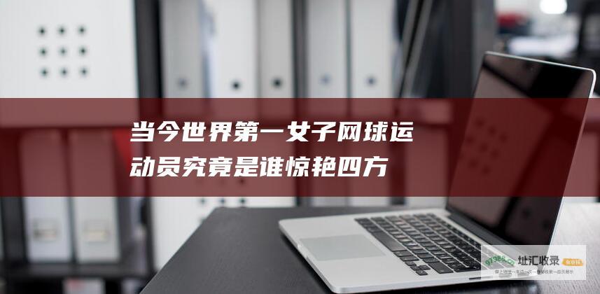 当今世界第一女子网球运动员究竟是谁惊艳四方