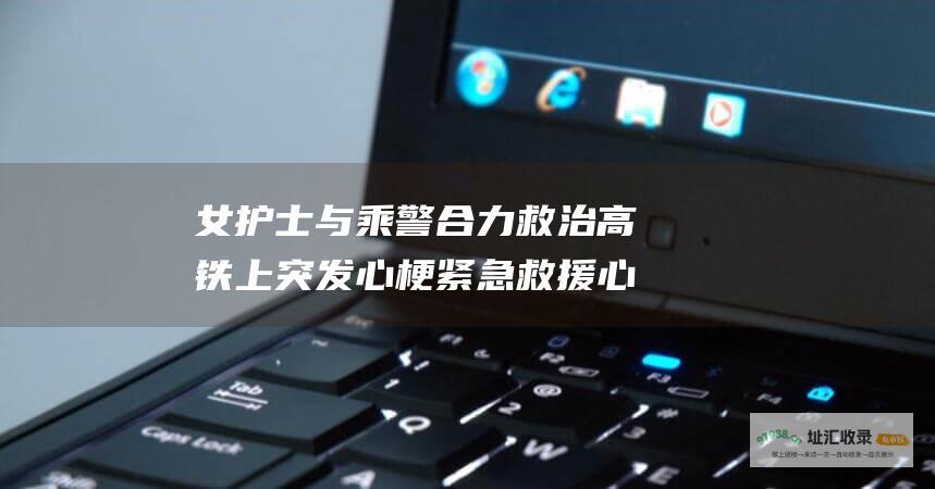 女护士与乘警合力救治高铁上突发心梗紧急救援心