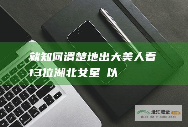 就知何谓楚地出大美人看13位湖北女星嫭以姱