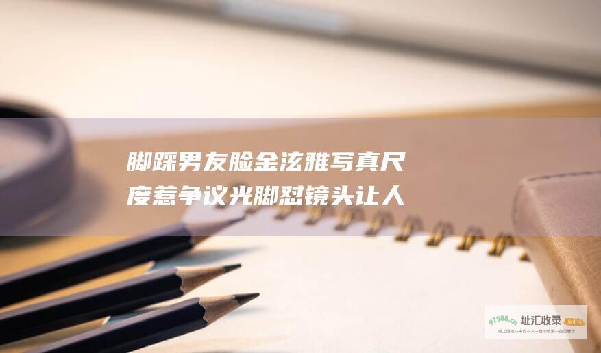 脚踩男友脸金泫雅写真尺度惹争议光脚怼镜头让人