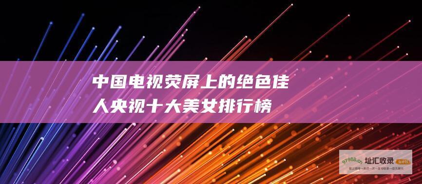 中国电视荧屏上的绝色佳人 央视十大美女排行榜