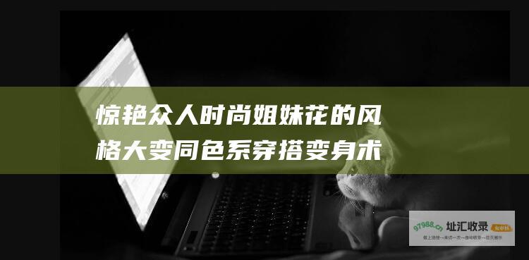 惊艳众人时尚姐妹花的风格大变同色系穿搭变身术