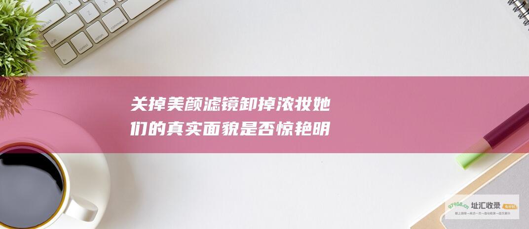 关掉美颜滤镜卸掉浓妆她们的真实面貌是否惊艳明