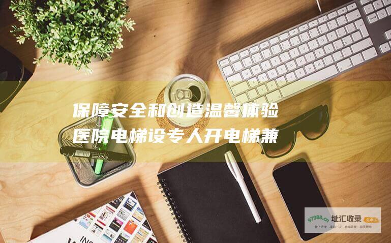 保障安全和创造温馨体验医院电梯设专人开电梯兼