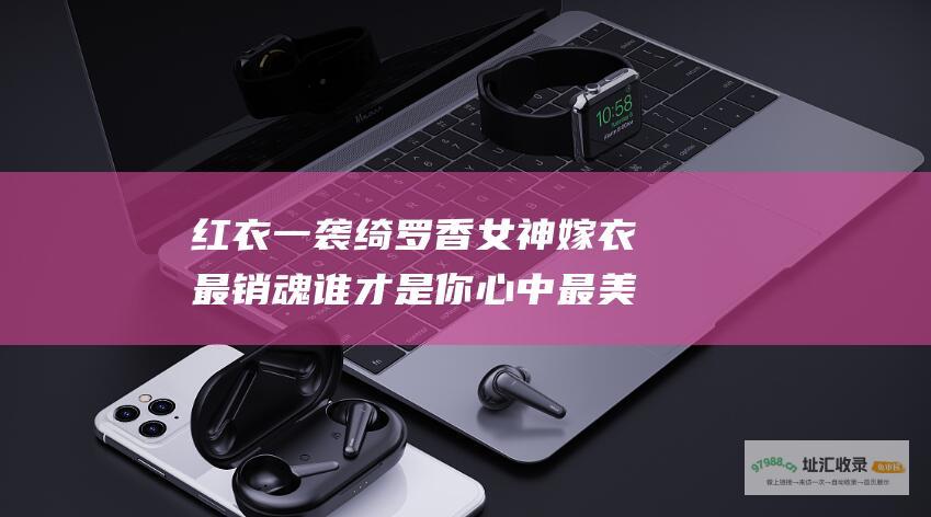 红衣一袭绮罗香女神嫁衣最销魂谁才是你心中最美