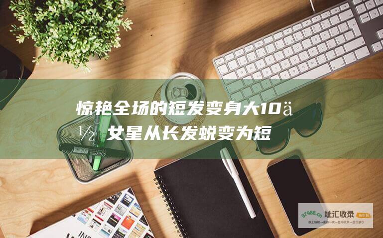 惊艳全场的短发变身大10位女星从长发蜕变为短