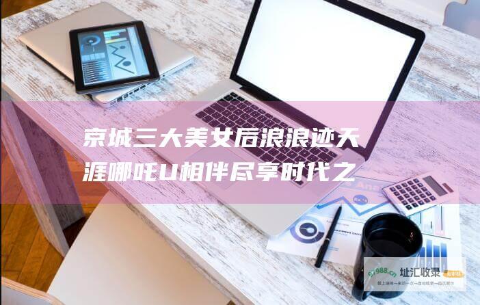 京城三大美女后浪浪迹天涯 哪吒U相伴 尽享时代之巅