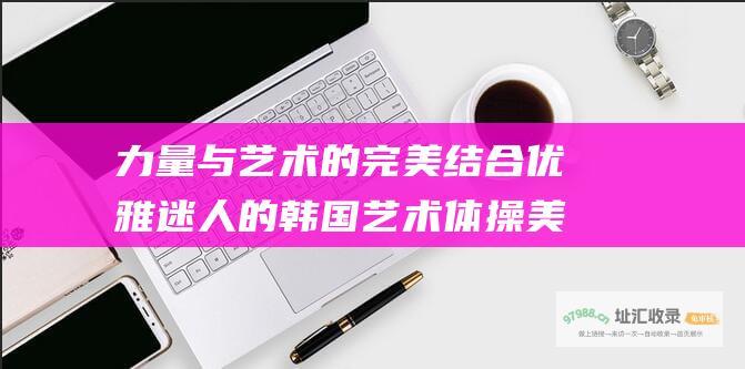 力量与艺术的完美结合 优雅 迷人的韩国艺术体操美女