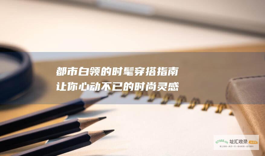 都市白领的时髦穿搭指南让你心动不已的时尚灵感